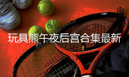 玩具熊午夜后宫合集最新版