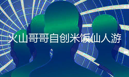 火山哥哥自创米饭仙人游戏