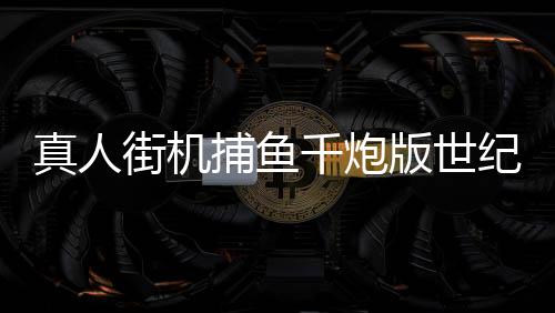 真人街机捕鱼千炮版世纪华游版