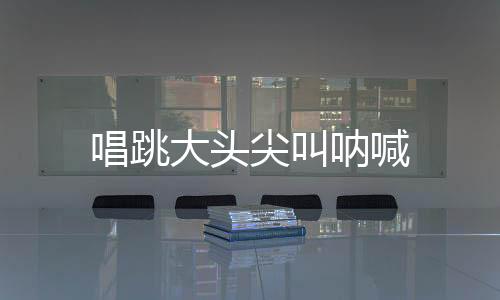唱跳大头尖叫呐喊