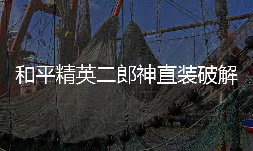 和平精英二郎神直装破解版(和平二狼神直装)