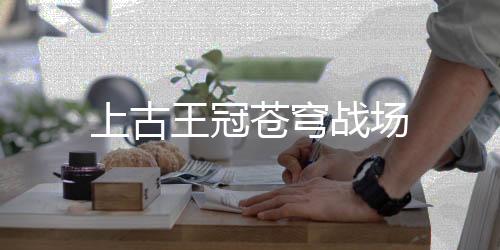 上古王冠苍穹战场