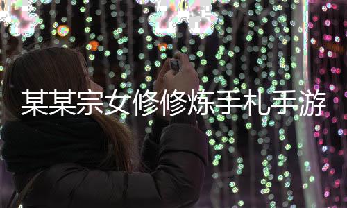 某某宗女修修炼手札手游2024