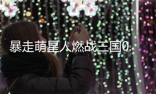 暴走萌星人燃战三国0.1折