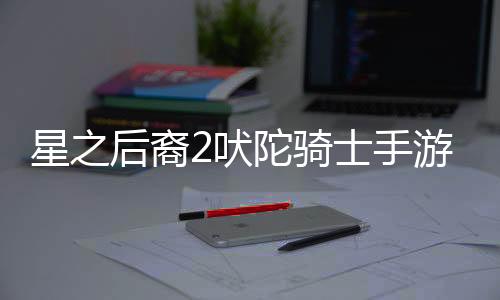 星之后裔2吠陀骑士手游(Astra)