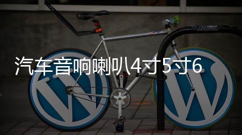 汽车音响喇叭4寸5寸6.5寸车载音箱扬声器同轴全频高中重低音改装