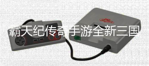 霸天纪传奇手游全新三国超变