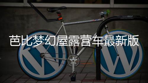芭比梦幻屋露营车最新版