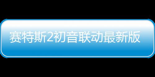 赛特斯2初音联动最新版