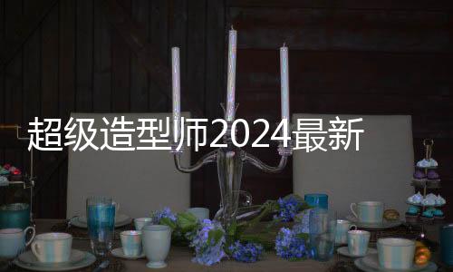 超级造型师2024最新更新版
