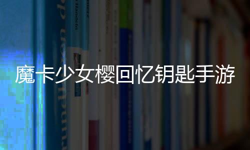 魔卡少女樱回忆钥匙手游